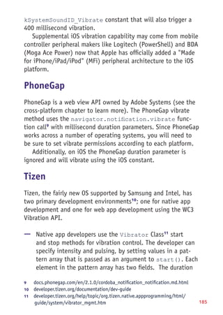 185
kSystemSoundID_Vibrate constant that will also trigger a
400 millisecond vibration.
Supplemental iOS vibration capability may come from mobile
controller peripheral makers like Logitech (PowerShell) and BDA
(Moga Ace Power) now that Apple has officially added a Made
for iPhone/iPad/iPod (MFi) peripheral architecture to the iOS
platform.
PhoneGap
PhoneGap is a web view API owned by Adobe Systems (see the
cross-platform chapter to learn more). The PhoneGap vibrate
method uses the navigator.notification.vibrate func-
tion call9
with millisecond duration parameters. Since PhoneGap
works across a number of operating systems, you will need to
be sure to set vibrate permissions according to each platform.
Additionally, on iOS the PhoneGap duration parameter is
ignored and will vibrate using the iOS constant.
Tizen
Tizen, the fairly new OS supported by Samsung and Intel, has
two primary development environments10
; one for native app
development and one for web app development using the WC3
Vibration API.
—— Native app developers use the Vibrator Class11
start
and stop methods for vibration control. The developer can
specify intensity and pulsing, by setting values in a pat-
tern array that is passed as an argument to start(). Each
element in the pattern array has two fields. The duration
9	 docs.phonegap.com/en/2.1.0/cordoba_notification_notification.md.html
10	  developer.tizen.org/documentation/dev-guide
11	  developer.tizen.org/help/topic/org.tizen.native.appprogramming/html/
guide/system/vibrator_mgmt.htm
 