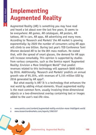 Implementing Augmented Reality 188
Implementing
Augmented Reality
Augmented Reality (AR) is something you may have read
and heard a lot about over the last few years. It seems to
be everywhere: AR games, AR catalogues, AR posters, AR
tattoos, AR in cars, AR apps, AR advertising and many more.
According to ‘Research and Markets’ the AR market is growing
exponentially: by 2020 the number of consumers using AR apps
will climb to one billion. During last year's TED Conference Tomi
Ahonen declared AR to be the 8th mass medium. He stated
that, with the spread of smart glasses, the demand for AR apps
will increase remarkably. This opinion is supported by studies
from various companies, such as the Semico report 'Augmented
Reality: Envision a More Intelligent World'1
that predict
revenues related to this technology will approach $600 billion
by 2016. Additionally, ‘Research and Markets’ predicts an annual
growth rate of 95.35%, with revenues of 5,155 million USD by
2016 generated by AR apps2
.
But what exactly is AR? It is a technology that enhances the
real world by adding virtual elements. Visual augmented reality
is the most common form, usually involving three-dimensional
objects or a two-dimensional overlay containing text or images
added to the user's real-life view.
1	 www.semico.com/content/augmented-reality-envision-more-intelligent-world
2	 www.researchandmarkets.com/reports/1963197
BYMostafaAkbari
 