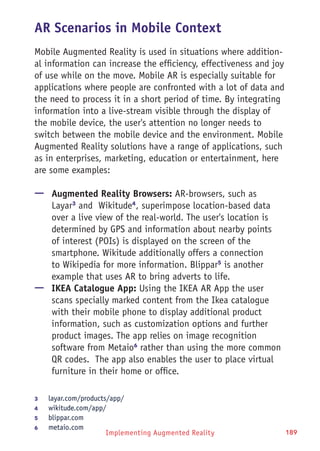 Implementing Augmented Reality 189
AR Scenarios in Mobile Context
Mobile Augmented Reality is used in situations where addition-
al information can increase the efficiency, effectiveness and joy
of use while on the move. Mobile AR is especially suitable for
applications where people are confronted with a lot of data and
the need to process it in a short period of time. By integrating
information into a live-stream visible through the display of
the mobile device, the user's attention no longer needs to
switch between the mobile device and the environment. Mobile
Augmented Reality solutions have a range of applications, such
as in enterprises, marketing, education or entertainment, here
are some examples:
—— Augmented Reality Browsers: AR-browsers, such as
Layar3
and Wikitude4
, superimpose location-based data
over a live view of the real-world. The user's location is
determined by GPS and information about nearby points
of interest (POIs) is displayed on the screen of the
smartphone. Wikitude additionally offers a connection
to Wikipedia for more information. Blippar5
is another
example that uses AR to bring adverts to life.
—— IKEA Catalogue App: Using the IKEA AR App the user
scans specially marked content from the Ikea catalogue
with their mobile phone to display additional product
information, such as customization options and further
product images. The app relies on image recognition
software from Metaio6
rather than using the more common
QR codes. The app also enables the user to place virtual
furniture in their home or office.
3	 layar.com/products/app/
4	 wikitude.com/app/
5	 blippar.com
6	 metaio.com
 