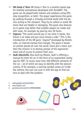 Implementing Augmented Reality 190
—— AR Jump n’ Run: AR Jump n’ Run is a location based app
for Android smartphones developed with DroidAR7
. The
game can be played both indoors and outdoors using GPS,
step recognition, or both. The player experiences the game
by walking through a virtually-enriched world with the de-
vice acting as the viewport. They try to collect or avoid 3D
items that are helpful or damaging. The game also features
an in-game map editor that enables players to create and
edit maps, for example, by placing new 3D items.
—— Ingress: “The world around you is not what it seems. Our
future is at stake and you must choose a side.” This is the
introduction of the AR game Ingress8
developed by Niantic
Labs, an internal startup from Google. The game is based
on portals placed all over the world. Users join a team and
then the mission is to destroy portals of the opponents'
team and of course to protect their own.
—— Audi eKurzinfo: Also built by Metaio, Audi is offering a
manual for their A3 car in the form of an augmented reality
app for iOS9
. It covers more than 300 different elements of
the car – all of which are easy to identify with the phone's
camera. If for example, a warning symbol comes on inside
the vehicle, the user can scan it with the app to find out
how to deal with the problem.
7	 code.google.com/p/droidar/
8	 www.ingress.com
9	 youtube.com/watch?v=TDTWOlbWBXI
 