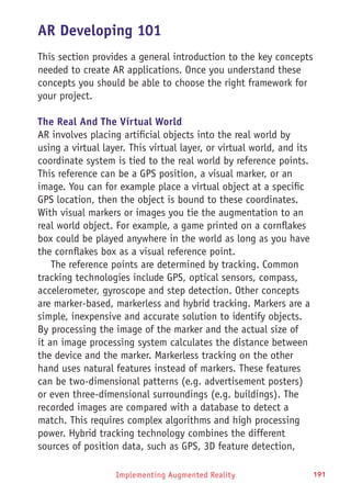 Implementing Augmented Reality 191
AR Developing 101
This section provides a general introduction to the key concepts
needed to create AR applications. Once you understand these
concepts you should be able to choose the right framework for
your project.
The Real And The Virtual World
AR involves placing artificial objects into the real world by
using a virtual layer. This virtual layer, or virtual world, and its
coordinate system is tied to the real world by reference points.
This reference can be a GPS position, a visual marker, or an
image. You can for example place a virtual object at a specific
GPS location, then the object is bound to these coordinates.
With visual markers or images you tie the augmentation to an
real world object. For example, a game printed on a cornflakes
box could be played anywhere in the world as long as you have
the cornflakes box as a visual reference point.
The reference points are determined by tracking. Common
tracking technologies include GPS, optical sensors, compass,
accelerometer, gyroscope and step detection. Other concepts
are marker-based, markerless and hybrid tracking. Markers are a
simple, inexpensive and accurate solution to identify objects.
By processing the image of the marker and the actual size of
it an image processing system calculates the distance between
the device and the marker. Markerless tracking on the other
hand uses natural features instead of markers. These features
can be two-dimensional patterns (e.g. advertisement posters)
or even three-dimensional surroundings (e.g. buildings). The
recorded images are compared with a database to detect a
match. This requires complex algorithms and high processing
power. Hybrid tracking technology combines the different
sources of position data, such as GPS, 3D feature detection,
 