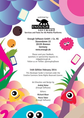 Enough Software GmbH + Co. KG
Stavendamm 22
28195 Bremen
Germany
www.enough.de
Please send your feedback,
questions or sponsorship requests to:
mdgg@enough.de
Follow us on Twitter: @enoughsoftware
Services and Tools for All Mobile Platforms
published by:
14th Edition February 2014
This Developer Guide is licensed under the
Creative Commons Some Rights Reserved License.
Art Direction and Design by
Andrej Balaz
(Enough Software)
Editors:
Richard Bloor
Marco Tabor
(Enough Software)
 