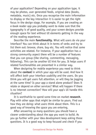 Conceptional Design for Mobile 13
of your application? Depending on your application type, it
may be photos, user generated feeds, original data (books,
metadata, music) etc. Once you recognize the main information
to display or the key interaction it is easier to get the right
focus in the design stage. For example, if you are creating an
e-book reader app you probably want to make sure that the
typography is of good quality, and your screen designs provide
enough space for text without UI elements getting in the way
of the reading experience.
Describe the main functionality. What will users do via your
interface? You can think about it in terms of verbs and try to
list them out: browse, share, buy etc. You will notice that some
activities are related. For instance, if your application has a
strong community aspect there will be a number of features
that you can group (like sharing, commenting, messaging,
following). This can be another UI hint for you. It helps users if
related functionalities are presented in a similar way.
When designing for mobile experience you need to think
about the context in which your app will be used. And how it
will affect both your interface usability and the users. Do you
think you will get users full attention, or will they be jogging
at the same time? Is your app a stand alone product? Does it
relate or depend on other services? What will happen if there
is no internet connection? How will your app’s UI handle this
situation?
It is worthwhile to spend some time on market research.
Play with other apps that might be similar to yours. Find out
how they are doing: what users think about them. This is a
good way of knowing the space you are entering.
After answering so many questions you should have a
clearer understanding about the app you want to build. As
you go further with your idea development keep asking those
questions. It is a good way to keep focused and check if you
 