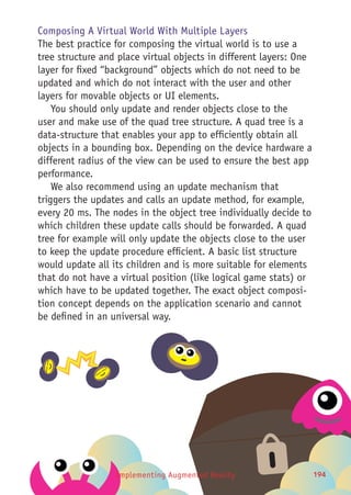 Implementing Augmented Reality 194194
Composing A Virtual World With Multiple Layers
The best practice for composing the virtual world is to use a
tree structure and place virtual objects in different layers: One
layer for fixed “background” objects which do not need to be
updated and which do not interact with the user and other
layers for movable objects or UI elements.
You should only update and render objects close to the
user and make use of the quad tree structure. A quad tree is a
data-structure that enables your app to efficiently obtain all
objects in a bounding box. Depending on the device hardware a
different radius of the view can be used to ensure the best app
performance.
We also recommend using an update mechanism that
triggers the updates and calls an update method, for example,
every 20 ms. The nodes in the object tree individually decide to
which children these update calls should be forwarded. A quad
tree for example will only update the objects close to the user
to keep the update procedure efficient. A basic list structure
would update all its children and is more suitable for elements
that do not have a virtual position (like logical game stats) or
which have to be updated together. The exact object composi-
tion concept depends on the application scenario and cannot
be defined in an universal way.
 