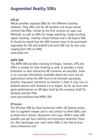 Implementing Augmented Reality 195
Augmented Reality SDKs
ARLab
ARLab provides separate SDKs for the different tracking
methods. They offer one for 2D location and sensor based
content like POIs, similar to the first versions of Layar and
Wikitude, as well as SDKs for image matching, image tracking,
object tracking, creating virtual buttons and a 3D engine SDK.
It should be noted that the SDK licences have to be purchased
separately for iOS and Android and each SDK has its own cost,
ranging from 99€ to 299€.
www.arlab.com
ARPA SDK
The ARPA SDK provides tracking of images, markers, GPS and
offers a module for face tracking as well. It provides a Unity
Extension so that interactive AR scenarios are possible. There
is no concrete information available about the costs and all
applications using the SDK have to be licensed separately.
Another important restriction to mention is that it only runs on
Android devices with Android 4.0 or higher. So far we have seen
good performances on AR Apps built by the company itself for
Desktop and the iPad.
www.arpa-solutions.net/ARPA_SDK
D’Fusion
The D’Fusion SDK by Total Immersion offers 2D feature extrac-
tion to augment images and is very similar to other SDKs such
as those from metaio, Qualcomm and Layar. Within some SDK
bundles you get face tracking and movement detection librar-
ies. One advantage over most other SDKs is the free license.
www.t-immersion.com
 