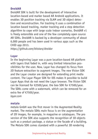 Implementing Augmented Reality 196
DroidAR
DroidAR SDK is built for the development of interactive
location-based and marker based AR Android applications. It
enables 3D position tracking via SLAM and 3D object detec-
tion and reconstruction. For tracking it uses a combination of
location based tracking, marker tracking and a step detection
algorithm to cope with large scale indoor scenarios. DroidAR v1
is freely extensible and one of the few completely open source
AR SDKs. DroidAR is backed by a developer community of about
6,000 people and has been used in various apps such as the
CHIO app 2013.
https://github.com/bitstars/droidar
Layar
In the beginning Layar was a pure location-based AR platform
with layers that faded in, with very limited interaction pos-
sibilities for the user. Now, Layar has changed its focus from
2D feature extraction to augment images. The new Vision SDK
and the Layar creator are designed for extending print media
content. The Layar Player SDK for iOS makes it possible to build
Layar Apps that do not need the Layar browser. The Vision SDK
can be licensed for €2500/year, the Geo SDK for €7500/year.
The SDKs come with a watermark, which can be removed for an
extra fee of €7500/year.
layar.com
metaio
metaio GmbH was the first mover in the Augmented Reality
market. The metaio SDKs main focus is on the augmentation
of 2D images, for example, in magazine or catalogues. The pro
version of the SDK also supports the recognition of 3D objects
such as a product package, a statue or the facade of a building.
The Metaio SDK comes standard with a powerful 3D rendering
 