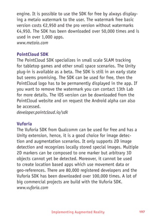 Implementing Augmented Reality 197
engine. It is possible to use the SDK for free by always display-
ing a metaio watermark to the user. The watermark free basic
version costs €2,950 and the pro version without watermarks
€4,950. The SDK has been downloaded over 50,000 times and is
used in over 1,000 apps.
www.metaio.com
PointCloud SDK
The PointCloud SDK specializes in small scale SLAM tracking
for tabletop games and other small space scenarios. The Unity
plug-in is available as a beta. The SDK is still in an early state
but seems promising. The SDK can be used for free, then the
PointCloud logo has to be permanently displayed in the app. If
you want to remove the watermark you can contact 13th Lab
for more details. The iOS version can be downloaded from the
PointCloud website and on request the Android alpha can also
be accessed.
developer.pointcloud.io/sdk
Vuforia
The Vuforia SDK from Qualcomm can be used for free and has a
Unity extension, hence, it is a good choice for image detec-
tion and augmentation scenarios. It only supports 2D image
detection and recognizes locally stored special images. Multiple
2D markers can be composed to one marker but arbitrary 3D
objects cannot yet be detected. Moreover, it cannot be used
to create location based apps which use movement data or
geo-references. There are 80,000 registered developers and the
Vuforia SDK has been downloaded over 100,000 times. A lot of
big commercial projects are build with the Vuforia SDK.
www.vuforia.com
 