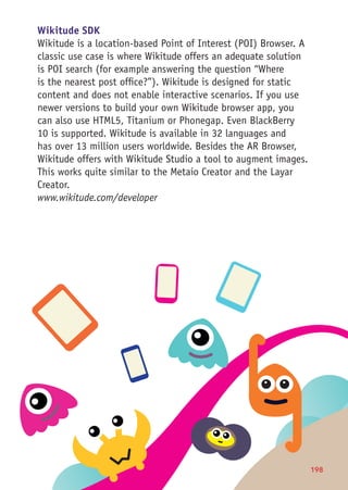 198
Wikitude SDK
Wikitude is a location-based Point of Interest (POI) Browser. A
classic use case is where Wikitude offers an adequate solution
is POI search (for example answering the question “Where
is the nearest post office?”). Wikitude is designed for static
content and does not enable interactive scenarios. If you use
newer versions to build your own Wikitude browser app, you
can also use HTML5, Titanium or Phonegap. Even BlackBerry
10 is supported. Wikitude is available in 32 languages and
has over 13 million users worldwide. Besides the AR Browser,
Wikitude offers with Wikitude Studio a tool to augment images.
This works quite similar to the Metaio Creator and the Layar
Creator.
www.wikitude.com/developer
 