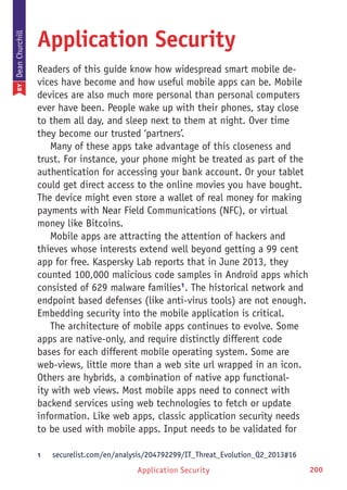 Application Security 200
Application Security
Readers of this guide know how widespread smart mobile de-
vices have become and how useful mobile apps can be. Mobile
devices are also much more personal than personal computers
ever have been. People wake up with their phones, stay close
to them all day, and sleep next to them at night. Over time
they become our trusted ‘partners’.
Many of these apps take advantage of this closeness and
trust. For instance, your phone might be treated as part of the
authentication for accessing your bank account. Or your tablet
could get direct access to the online movies you have bought.
The device might even store a wallet of real money for making
payments with Near Field Communications (NFC), or virtual
money like Bitcoins.
Mobile apps are attracting the attention of hackers and
thieves whose interests extend well beyond getting a 99 cent
app for free. Kaspersky Lab reports that in June 2013, they
counted 100,000 malicious code samples in Android apps which
consisted of 629 malware families1
. The historical network and
endpoint based defenses (like anti-virus tools) are not enough.
Embedding security into the mobile application is critical.
The architecture of mobile apps continues to evolve. Some
apps are native-only, and require distinctly different code
bases for each different mobile operating system. Some are
web-views, little more than a web site url wrapped in an icon.
Others are hybrids, a combination of native app functional-
ity with web views. Most mobile apps need to connect with
backend services using web technologies to fetch or update
information. Like web apps, classic application security needs
to be used with mobile apps. Input needs to be validated for
1	 securelist.com/en/analysis/204792299/IT_Threat_Evolution_Q2_2013#16
BYDeanChurchill
 