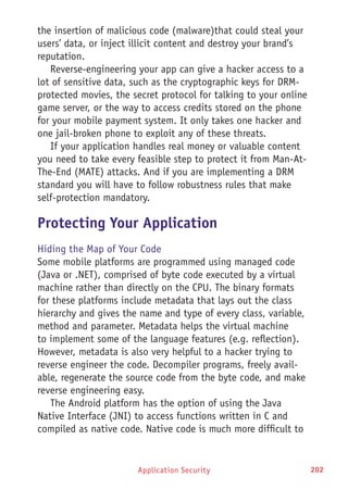 Application Security 202
the insertion of malicious code (malware)that could steal your
users’ data, or inject illicit content and destroy your brand’s
reputation.
Reverse-engineering your app can give a hacker access to a
lot of sensitive data, such as the cryptographic keys for DRM-
protected movies, the secret protocol for talking to your online
game server, or the way to access credits stored on the phone
for your mobile payment system. It only takes one hacker and
one jail-broken phone to exploit any of these threats.
If your application handles real money or valuable content
you need to take every feasible step to protect it from Man-At-
The-End (MATE) attacks. And if you are implementing a DRM
standard you will have to follow robustness rules that make
self-protection mandatory.
Protecting Your Application
Hiding the Map of Your Code
Some mobile platforms are programmed using managed code
(Java or .NET), comprised of byte code executed by a virtual
machine rather than directly on the CPU. The binary formats
for these platforms include metadata that lays out the class
hierarchy and gives the name and type of every class, variable,
method and parameter. Metadata helps the virtual machine
to implement some of the language features (e.g. reflection).
However, metadata is also very helpful to a hacker trying to
reverse engineer the code. Decompiler programs, freely avail-
able, regenerate the source code from the byte code, and make
reverse engineering easy.
The Android platform has the option of using the Java
Native Interface (JNI) to access functions written in C and
compiled as native code. Native code is much more difficult to
 