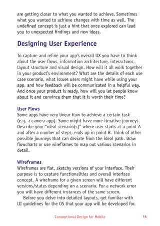 Conceptional Design for Mobile 14
are getting closer to what you wanted to achieve. Sometimes
what you wanted to achieve changes with time as well. The
undefined concept is just a hint that once explored can lead
you to unexpected findings and new ideas.
Designing User Experience
To capture and refine your app’s overall UX you have to think
about the user flows, information architecture, interactions,
layout structure and visual design. How will it all work together
in your product’s environment? What are the details of each use
case scenario, what issues users might have while using your
app, and how feedback will be communicated in a helpful way.
And once your product is ready, how will you let people know
about it and convince them that it is worth their time?
User Flows
Some apps have very linear flow to achieve a certain task
(e.g. a camera app). Some might have more iterative journeys.
Describe your “ideal scenario(s)” where user starts at a point A
and after a number of steps, ends up in point B. Think of other
possible journeys that can deviate from the ideal path. Draw
flowcharts or use wireframes to map out various scenarios in
detail.
Wireframes
Wireframes are flat, sketchy versions of your interface. Their
purpose is to capture functionalities and overall interface
concept. A wireframe for a given screen will have different
versions/states depending on a scenario. For a network error
you will have different instances of the same screen.
Before you delve into detailed layouts, get familiar with
UI guidelines for the OS that your app will be developed for.
 
