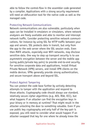 Application Security 204
able to follow the control-flow in the assembler code generated
by a compiler. Applications with a strong security requirement
will need an obfuscation tool for the native code as well as the
managed code.
Protecting Network Communications
Network communications are also vulnerable, particularly when
apps can be installed in emulators or simulators, where network
analyzers are freely available and able to monitor and intercept
network traffic. Consider protecting sensitive network communi-
cations, for instance by using SSL for HTTP traffic between your
app and servers. SSL protects data in transit, but only from
the app to the web server where the SSL session ends. Even
then MATE attacks, especially over WiFi networks, may disclose
sensitive data. One way to step up transport security is to use
asymmetric encryption between the server and the mobile app
(using public/private key pairs) to provide end-to-end security.
For sensitive corporate data and applications, install Virtual
Private Network (VPN) servers, and install VPN clients on the
mobile devices. VPNs generally provide strong authentication,
and secure transport above and beyond SSL.
Protect Against Tampering
You can protect the code base further by actively detecting
attempts to tamper with the application and respond to
those attacks. Cryptography code should always use standard,
relatively secure cipher algorithms (e.g. AES, RSA, ECC), but
what happens if an attacker can find the encryption keys in
your binary or in memory at runtime? That might result in the
attacker unlocking the door to something valuable. Even if you
use public key cryptography and only half of the key-pair is
exposed, you still need to consider what would happen if an
attacker swapped that key for one where he already knew the
 