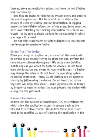 Application Security 206
Instead, store authentication tokens that have limited lifetime
and functionality.
Log files are useful for diagnosing system errors and tracking
the use of applications. But be careful not to violate the
privacy of users by storing location information, or logging
personally identifiable information of the users. Some countries
have laws restricting the tracking information that can be col-
lected – so be sure to check the laws in the countries in which
your app will be used.
Do not print stack traces or system diagnostics that hackers
can leverage to penetrate further.
Do Not Trust The Device
When you design an application, assume that the device will
be owned by an attacker trying to abuse the app. Perform the
same secure software development life cycle when building
mobile apps as you would for backend services. Do not trust
even the databases you create for your mobile apps – a hacker
may change the schema. Do not trust the operating system
to provide protection – many OS protections can be bypassed
trivially by jailbreaking the device. Do not trust that native
keystores will keep data secret – some keystores can be broken
by bruteforce guessing unless the user protects the device with
a long complex password.
Minimize Permissions
Android has the concept of permissions, iOS has entitlements,
which allow the application access to sensors such as the
GPS and to sensitive content. On Android these permissions
need to be specified as part of creating the application in the
 