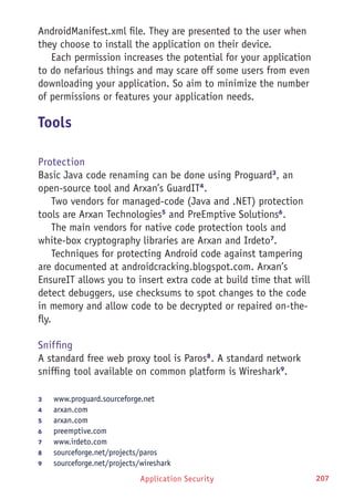 Application Security 207
AndroidManifest.xml file. They are presented to the user when
they choose to install the application on their device.
Each permission increases the potential for your application
to do nefarious things and may scare off some users from even
downloading your application. So aim to minimize the number
of permissions or features your application needs.
Tools
Protection
Basic Java code renaming can be done using Proguard3
, an
open-source tool and Arxan’s GuardIT4
.
Two vendors for managed-code (Java and .NET) protection
tools are Arxan Technologies5
and PreEmptive Solutions6
.
The main vendors for native code protection tools and
white-box cryptography libraries are Arxan and Irdeto7
.
Techniques for protecting Android code against tampering
are documented at androidcracking.blogspot.com. Arxan’s
EnsureIT allows you to insert extra code at build time that will
detect debuggers, use checksums to spot changes to the code
in memory and allow code to be decrypted or repaired on-the-
fly.
Sniffing
A standard free web proxy tool is Paros8
. A standard network
sniffing tool available on common platform is Wireshark9
.
3	 www.proguard.sourceforge.net
4	 arxan.com
5	 arxan.com
6	 preemptive.com
7	 www.irdeto.com
8	 sourceforge.net/projects/paros
9	 sourceforge.net/projects/wireshark
 