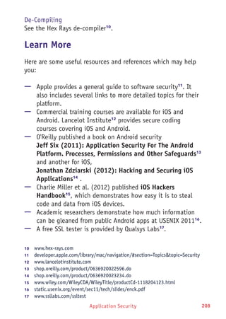 Application Security 208
De-Compiling
See the Hex Rays de-compiler10
.
Learn More
Here are some useful resources and references which may help
you:
—— Apple provides a general guide to software security11
. It
also includes several links to more detailed topics for their
platform.
—— Commercial training courses are available for iOS and
Android. Lancelot Institute12
provides secure coding
courses covering iOS and Android.
—— O'Reilly published a book on Android security
Jeff Six (2011): Application Security For The Android
Platform. Processes, Permissions and Other Safeguards13
and another for iOS,
Jonathan Zdziarski (2012): Hacking and Securing iOS
Applications14
.
—— Charlie Miller et al. (2012) published iOS Hackers
Handbook15
, which demonstrates how easy it is to steal
code and data from iOS devices.
—— Academic researchers demonstrate how much information
can be gleaned from public Android apps at USENIX 201116
.
—— A free SSL tester is provided by Qualsys Labs17
.
10	  www.hex-rays.com
11	  developer.apple.com/library/mac/navigation/#section=Topicstopic=Security
12	  www.lancelotinstitute.com
13	  shop.oreilly.com/product/0636920022596.do
14	  shop.oreilly.com/product/0636920023234.do
15	  www.wiley.com/WileyCDA/WileyTitle/productCd-1118204123.html
16	  static.usenix.org/event/sec11/tech/slides/enck.pdf
17	  www.ssllabs.com/ssltest
 