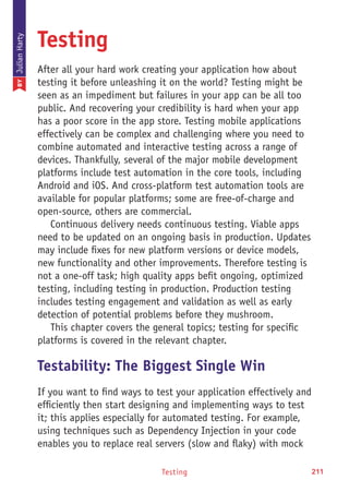 Testing 211
Testing
After all your hard work creating your application how about
testing it before unleashing it on the world? Testing might be
seen as an impediment but failures in your app can be all too
public. And recovering your credibility is hard when your app
has a poor score in the app store. Testing mobile applications
effectively can be complex and challenging where you need to
combine automated and interactive testing across a range of
devices. Thankfully, several of the major mobile development
platforms include test automation in the core tools, including
Android and iOS. And cross-platform test automation tools are
available for popular platforms; some are free-of-charge and
open-source, others are commercial.
Continuous delivery needs continuous testing. Viable apps
need to be updated on an ongoing basis in production. Updates
may include fixes for new platform versions or device models,
new functionality and other improvements. Therefore testing is
not a one-off task; high quality apps befit ongoing, optimized
testing, including testing in production. Production testing
includes testing engagement and validation as well as early
detection of potential problems before they mushroom.
This chapter covers the general topics; testing for specific
platforms is covered in the relevant chapter.
Testability: The Biggest Single Win
If you want to find ways to test your application effectively and
efficiently then start designing and implementing ways to test
it; this applies especially for automated testing. For example,
using techniques such as Dependency Injection in your code
enables you to replace real servers (slow and flaky) with mock
BYJulianHarty
 