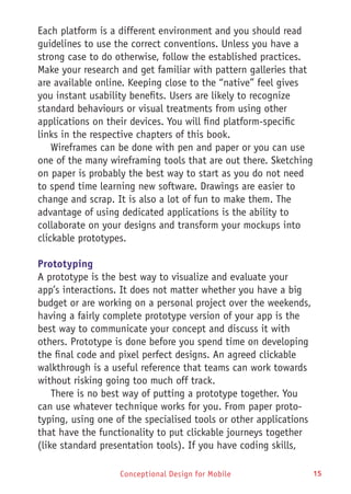 Conceptional Design for Mobile 15
Each platform is a different environment and you should read
guidelines to use the correct conventions. Unless you have a
strong case to do otherwise, follow the established practices.
Make your research and get familiar with pattern galleries that
are available online. Keeping close to the “native” feel gives
you instant usability benefits. Users are likely to recognize
standard behaviours or visual treatments from using other
applications on their devices. You will find platform-specific
links in the respective chapters of this book.
Wireframes can be done with pen and paper or you can use
one of the many wireframing tools that are out there. Sketching
on paper is probably the best way to start as you do not need
to spend time learning new software. Drawings are easier to
change and scrap. It is also a lot of fun to make them. The
advantage of using dedicated applications is the ability to
collaborate on your designs and transform your mockups into
clickable prototypes.
Prototyping
A prototype is the best way to visualize and evaluate your
app’s interactions. It does not matter whether you have a big
budget or are working on a personal project over the weekends,
having a fairly complete prototype version of your app is the
best way to communicate your concept and discuss it with
others. Prototype is done before you spend time on developing
the final code and pixel perfect designs. An agreed clickable
walkthrough is a useful reference that teams can work towards
without risking going too much off track.
There is no best way of putting a prototype together. You
can use whatever technique works for you. From paper proto-
typing, using one of the specialised tools or other applications
that have the functionality to put clickable journeys together
(like standard presentation tools). If you have coding skills,
 