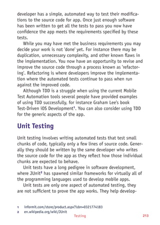 Testing 213
developer has a simple, automated way to test their modifica-
tions to the source code for app. Once just enough software
has been written to get all the tests to pass you now have
confidence the app meets the requirements specified by these
tests.
While you may have met the business requirements you may
decide your work is not 'done' yet. For instance there may be
duplication, unnecessary complexity, and other known flaws in
the implementation. You now have an opportunity to revise and
improve the source code through a process known as 'refactor-
ing'. Refactoring is where developers improve the implementa-
tion where the automated tests continue to pass when run
against the improved code.
Although TDD is a struggle when using the current Mobile
Test Automation tools several people have provided examples
of using TDD successfully, for instance Graham Lee's book
Test-Driven iOS Development1
. You can also consider using TDD
for the generic aspects of the app.
Unit Testing
Unit testing involves writing automated tests that test small
chunks of code, typically only a few lines of source code. Gener-
ally they should be written by the same developer who writes
the source code for the app as they reflect how those individual
chunks are expected to behave.
Unit tests have a long pedigree in software development,
where JUnit2
has spawned similar frameworks for virtually all of
the programming languages used to develop mobile apps.
Unit tests are only one aspect of automated testing, they
are not sufficient to prove the app works. They help develop-
1	 informit.com/store/product.aspx?isbn=0321774183
2	 en.wikipedia.org/wiki/JUnit
 