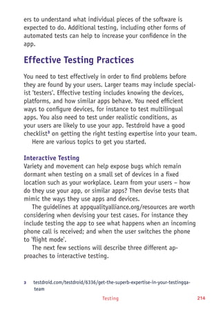 Testing 214
ers to understand what individual pieces of the software is
expected to do. Additional testing, including other forms of
automated tests can help to increase your confidence in the
app.
Effective Testing Practices
You need to test effectively in order to find problems before
they are found by your users. Larger teams may include special-
ist 'testers'. Effective testing includes knowing the devices,
platforms, and how similar apps behave. You need efficient
ways to configure devices, for instance to test multilingual
apps. You also need to test under realistic conditions, as
your users are likely to use your app. Testdroid have a good
checklist3
on getting the right testing expertise into your team.
Here are various topics to get you started.
Interactive Testing
Variety and movement can help expose bugs which remain
dormant when testing on a small set of devices in a fixed
location such as your workplace. Learn from your users – how
do they use your app, or similar apps? Then devise tests that
mimic the ways they use apps and devices.
The guidelines at appqualityalliance.org/resources are worth
considering when devising your test cases. For instance they
include testing the app to see what happens when an incoming
phone call is received; and when the user switches the phone
to 'flight mode'.
The next few sections will describe three different ap-
proaches to interactive testing.
3	 testdroid.com/testdroid/6336/get-the-superb-expertise-in-your-testingqa-
team
 