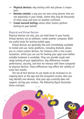 215Testing
—— Physical devices: why testing with real phones is impor-
tant.
—— Remote control: a way you can test using phones that are
not physically in your hands, where they may be thousands
of miles away and even on another continent.
—— Crowd sourced testing: where other testers perform
testing on your behalf.
Physical and Virtual Devices
Physical devices are real, you can hold them in your hands.
Virtual devices run as software, inside another computer. Both
are useful hosts for testing mobile apps.
Virtual devices are generally free and immediately available
to install and use. Some platforms, including Android, allows
you to create custom devices, for instance with a new screen
resolution, which you can use for testing your apps even before
suitable hardware is available. They can provide rough-and-
ready testing of your applications. Key differences include:
performance, security, and how we interact with them compared
to physical devices. These differences may affect the validity of
some test results.
The set of test devices to use needs to be reviewed on an
ongoing basis as the app and the ecosystem evolve. Also you
may identify new devices, that your app currently does not
support, during your reviews. The following figure illustrates
these concepts.
 