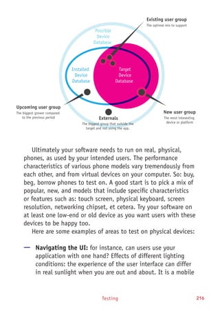 Testing 216
Ultimately your software needs to run on real, physical,
phones, as used by your intended users. The performance
characteristics of various phone models vary tremendously from
each other, and from virtual devices on your computer. So: buy,
beg, borrow phones to test on. A good start is to pick a mix of
popular, new, and models that include specific characteristics
or features such as: touch screen, physical keyboard, screen
resolution, networking chipset, et cetera. Try your software on
at least one low-end or old device as you want users with these
devices to be happy too.
Here are some examples of areas to test on physical devices:
—— Navigating the UI: for instance, can users use your
application with one hand? Effects of different lighting
conditions: the experience of the user interface can differ
in real sunlight when you are out and about. It is a mobile
Installed
Device
Database
Upcoming user group
The biggest grower compared
to the previous period
New user group
The most interesting
device or platform
Existing user group
The optimal mix to support
Externals
The biggest group that outside the
target and not using the app.
Target
Device
Database
Possible
Device
Database
 
