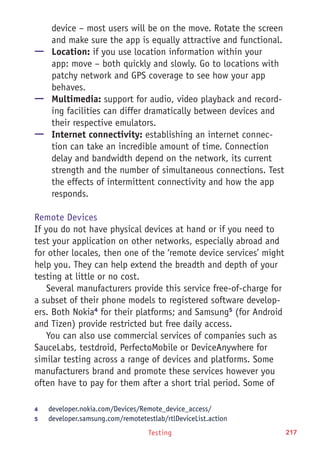 Testing 217
device – most users will be on the move. Rotate the screen
and make sure the app is equally attractive and functional.
—— Location: if you use location information within your
app: move – both quickly and slowly. Go to locations with
patchy network and GPS coverage to see how your app
behaves.
—— Multimedia: support for audio, video playback and record-
ing facilities can differ dramatically between devices and
their respective emulators.
—— Internet connectivity: establishing an internet connec-
tion can take an incredible amount of time. Connection
delay and bandwidth depend on the network, its current
strength and the number of simultaneous connections. Test
the effects of intermittent connectivity and how the app
responds.
Remote Devices
If you do not have physical devices at hand or if you need to
test your application on other networks, especially abroad and
for other locales, then one of the ‘remote device services’ might
help you. They can help extend the breadth and depth of your
testing at little or no cost.
Several manufacturers provide this service free-of-charge for
a subset of their phone models to registered software develop-
ers. Both Nokia4
for their platforms; and Samsung5
(for Android
and Tizen) provide restricted but free daily access.
You can also use commercial services of companies such as
SauceLabs, testdroid, PerfectoMobile or DeviceAnywhere for
similar testing across a range of devices and platforms. Some
manufacturers brand and promote these services however you
often have to pay for them after a short trial period. Some of
4	 developer.nokia.com/Devices/Remote_device_access/
5	 developer.samsung.com/remotetestlab/rtlDeviceList.action
 
