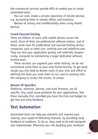 Testing 218
the commercial services provide APIs to enable you to create
automated tests.
You can even create a private repository of remote devices,
e.g. by hosting them in remote offices and locations.
Beware of privacy and confidentiality when using shared
devices.
Crowd-Sourced Testing
There are billions of users with mobile phones across the
world. Some of them are professional software testers, and of
these, some work for professional out-sourced testing service
companies such as utest.com, testhub.com and mob4hire.com.
They can test your application quickly and relatively inexpen-
sively, compared to maintaining a larger dedicated software
testing team.
These services can augment your other testing, we do not
recommend using them as your only formal testing. To get good
results you will need to devote some of your time and effort to
defining the tests you want them to run, and to working with
the company to review the results, et cetera.
Beware Of Specifics
Platforms, networks, devices, and even firmware, are all
specific. Any could cause problems for your applications. Test
these manually first, provided you have the time and budget to
get fast and early feedback.
Test Automation
Automated tests can help you maintain and improve your
velocity, your speed of delivering features, by providing early
feedback of problems. To do so, they need to be well-designed
and implemented. Otherwise you risk doubling your workload
 