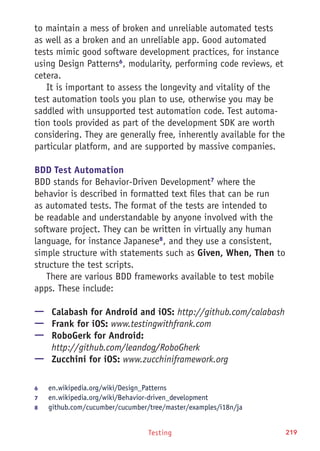 Testing 219
to maintain a mess of broken and unreliable automated tests
as well as a broken and an unreliable app. Good automated
tests mimic good software development practices, for instance
using Design Patterns6
, modularity, performing code reviews, et
cetera.
It is important to assess the longevity and vitality of the
test automation tools you plan to use, otherwise you may be
saddled with unsupported test automation code. Test automa-
tion tools provided as part of the development SDK are worth
considering. They are generally free, inherently available for the
particular platform, and are supported by massive companies.
BDD Test Automation
BDD stands for Behavior-Driven Development7
where the
behavior is described in formatted text files that can be run
as automated tests. The format of the tests are intended to
be readable and understandable by anyone involved with the
software project. They can be written in virtually any human
language, for instance Japanese8
, and they use a consistent,
simple structure with statements such as Given, When, Then to
structure the test scripts.
There are various BDD frameworks available to test mobile
apps. These include:
—— Calabash for Android and iOS: http://github.com/calabash
—— Frank for iOS: www.testingwithfrank.com
—— RoboGerk for Android:
http://github.com/leandog/RoboGherk
—— Zucchini for iOS: www.zucchiniframework.org
6	 en.wikipedia.org/wiki/Design_Patterns
7	 en.wikipedia.org/wiki/Behavior-driven_development
8	 github.com/cucumber/cucumber/tree/master/examples/i18n/ja
 