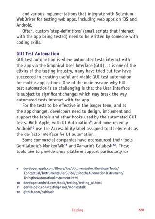 Testing 220
and various implementations that integrate with Selenium-
WebDriver for testing web apps, including web apps on iOS and
Android.
Often, custom 'step-definitions' (small scripts that interact
with the app being tested) need to be written by someone with
coding skills.
GUI Test Automation
GUI test automation is where automated tests interact with
the app via the Graphical User Interface (GUI). It is one of the
elixirs of the testing industry, many have tried but few have
succeeded in creating useful and viable GUI test automation
for mobile applications. One of the main reasons why GUI
test automation is so challenging is that the User Interface
is subject to significant changes which may break the way
automated tests interact with the app.
For the tests to be effective in the longer term, and as
the app changes, developers need to design, implement and
support the labels and other hooks used by the automated GUI
tests. Both Apple, with UI Automation9
, and more recently
Android10
use the Accessibility label assigned to UI elements as
the de-facto interface for UI automation.
Some commercial companies have opensourced their tools
GorillaLogic's MonkeyTalk11
and Xamarin's Calabash12
. These
tools aim to provide cross-platform support particularly for
9	 developer.apple.com/library/ios/documentation/DeveloperTools/
Conceptual/InstrumentsUserGuide/UsingtheAutomationInstrument/
UsingtheAutomationInstrument.html
10	  developer.android.com/tools/testing/testing_ui.html
11	  gorillalogic.com/testing-tools/monkeytalk
12	  github.com/calabash
 