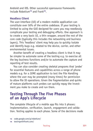 Testing 221
Android and iOS. Other successful opensource frameworks
include Robotium13
and Frank14
.
Headless Client
The user-interface (UI) of a modern mobile application can
constitute over 50% of the entire codebase. If your testing is
limited to using the GUI designed for users you may needlessly
complicate your testing and debugging efforts. One approach is
to create a very basic UI, a thin wrapper, around the rest of the
core code (typically this includes the networking and business
layers). This ‘headless’ client may help you to quickly isolate
and identify bugs e.g. related to the device, carrier, and other
environmental issues.
Another benefit of creating a headless client is that it may
be simpler to automate some of the testing e.g. to exercise all
the key business functions and/or to automate the capture and
reporting of test results.
You can also consider creating skeletal programs that ‘probe’
for essential features and capabilities across a range of phone
models e.g. for a J2ME application to test the File Handling
where the user may be prompted (many times) for permission
to allow file IO operations. Given the fragmentation and quirks
of mature platforms such probes can quickly repay the invest-
ment you make to create and run them.
Testing Through The Five Phases
of an App's Lifecycle
The complete lifecycle of a mobile app fits into 5 phases:
implementation, verification, launch, engagement and valida-
tion. Testing applies to each phase. Some of the decisions made
13	  code.google.com/p/robotium/
14	  testingwithfrank.com/
 