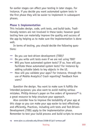 Testing 222
for earlier stages can affect your testing in later stages. For
instance, if you decide you want automated system tests in
the first phase they will be easier to implement in subsequent
phases.
Phase 1: Implementation
This includes design, code, unit tests, and build tasks. Tradi-
tionally testers are not involved in these tasks; however good
testing here can materially improve the quality and success of
the app by helping us to make sure the implementation is done
well.
In terms of testing, you should decide the following ques-
tions:
—— Do you use test-driven development (TDD)?
—— Do you write unit tests even if we are not using TDD?
—— Will you have automated system tests? If so, how will you
facilitate these automated system tests? For instance by
adding suitable labels to key objects in the UI.
—— How will you validate your apps? For instance, through the
use of Mobile Analytics? Crash reporting? Feedback from
users?
Question the design. You want to make sure it fulfills the
intended purposes; you also want to avoid making serious
mistakes. Phillip Armour's paper on five orders of ignorance15
is
a great resource to help structure your approach.
Also consider how to improve the testability of your app at
this stage so you can make your app easier to test effectively
and efficiently. Practices, including unit tests and Test-Driven-
Development (TDD) apply to the implementation phase.
Remember to test your build process and build scripts to ensure
15	  www-plan.cs.colorado.edu/diwan/3308-07/p17-armour.pdf
 