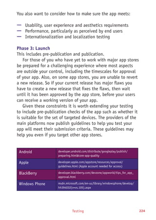 Testing 224
You also want to consider how to make sure the app meets:
—— Usability, user experience and aesthetics requirements
—— Performance, particularly as perceived by end users
—— Internationalization and localization testing
Phase 3: Launch
This includes pre-publication and publication.
For those of you who have yet to work with major app stores
be prepared for a challenging experience where most aspects
are outside your control, including the timescales for approval
of your app. Also, on some app stores, you are unable to revert
a new release. So if your current release has major flaws you
have to create a new release that fixes the flaws, then wait
until it has been approved by the app store, before your users
can receive a working version of your app.
Given these constraints it is worth extending your testing
to include pre-publication checks of the app such as whether it
is suitable for the set of targeted devices. The providers of the
main platforms now publish guidelines to help you test your
app will meet their submission criteria. These guidelines may
help you even if you target other app stores.
Android developer.android.com/distribute/googleplay/publish/
preparing.html#core-app-quality
Apple developer.apple.com/appstore/resources/approval/
guidelines.html (Apple account needed for access)
BlackBerry developer.blackberry.com/devzone/appworld/tips_for_app_
approval.html
Windows Phone msdn.microsoft.com/en-us/library/windowsphone/develop/
hh394032(v=vs.105).aspx
 
