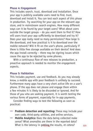 Testing 225
Phase 4: Engagement
This includes search, trust, download and installation. Once
your app is publicly available users need to find, trust,
download and install it. You can test each aspect of this phase
in production. Try searching for your app on the relevant app
store, and in mainstream search engines. How many different
ways can it be found by your target users? What about users
outside the target groups – do you want them to find it? How
will users trust your app sufficiently to download and try it?
Does your app really need so many permissions? How large is
the download, and how practical is it to download over the
mobile network? Will it fit on the user's phone, particularly if
there is little free storage available on their device? And does
the app install correctly – there may be signing issues which
cause the app to be rejected by some phones.
With a continuous flow of new releases to production, a
proactive approach is needed to monitor the engagement
aspects.
Phase 5: Validation
This includes payment, use and feedback. As you may already
know, a mobile app with poor feedback is unlikely to succeed.
Furthermore many apps have a very short active life on a user's
phone. If the app does not please and engage them within
a few minutes it is likely to be discarded or ignored. And for
those of you who are seeking payment, it is worth testing the
various forms of payment, especially for in-app payments.
Consider finding ways to test the following as soon as
practical:
—— Problem detection and reporting: These may include your
own code, third-party utilities, and online services.
—— Mobile Analytics: Does the data being collected make
sense? What anomalies are there in the reported data?
What is the latency in getting the results, et cetera?
 
