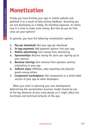 Monetization 227
Monetization
Finally you have finished your app or mobile website and
polished it as a result of beta testing feedback. Assuming you
are not developing as a hobby, for branding exposure, et cetera,
now it is time to make some money. But how do you do that,
what are your options?
In general, you have the following monetization options:
1.	 Pay per download: Sell your app per download
2.	 In-app payment: Add payment options into your app
3.	 Mobile advertising: Earn money from advertising
4.	 Sponsorships: Receive money for each user signing up to
your sponsor
5.	 Revenue sharing: Earn revenue from operator services
originating in your app
6.	 Indirect sales: Affiliates, data reporting and physical
goods among others
7.	 Component marketplace: Sell components or a white-label
version of your app to other developers
When you come to planning your own development,
determining the monetization business model should be one
of the key elements of your early design as it might affect the
functional and technical behavior of the app.
BYMichelShuqairCarloLongino
 