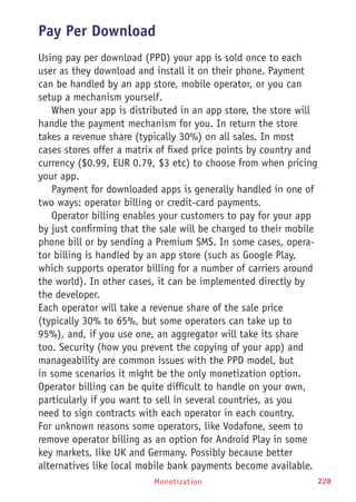 Monetization 228
Pay Per Download
Using pay per download (PPD) your app is sold once to each
user as they download and install it on their phone. Payment
can be handled by an app store, mobile operator, or you can
setup a mechanism yourself.
When your app is distributed in an app store, the store will
handle the payment mechanism for you. In return the store
takes a revenue share (typically 30%) on all sales. In most
cases stores offer a matrix of fixed price points by country and
currency ($0.99, EUR 0.79, $3 etc) to choose from when pricing
your app.
Payment for downloaded apps is generally handled in one of
two ways: operator billing or credit-card payments.
Operator billing enables your customers to pay for your app
by just confirming that the sale will be charged to their mobile
phone bill or by sending a Premium SMS. In some cases, opera-
tor billing is handled by an app store (such as Google Play,
which supports operator billing for a number of carriers around
the world). In other cases, it can be implemented directly by
the developer.
Each operator will take a revenue share of the sale price
(typically 30% to 65%, but some operators can take up to
95%), and, if you use one, an aggregator will take its share
too. Security (how you prevent the copying of your app) and
manageability are common issues with the PPD model, but
in some scenarios it might be the only monetization option.
Operator billing can be quite difficult to handle on your own,
particularly if you want to sell in several countries, as you
need to sign contracts with each operator in each country.
For unknown reasons some operators, like Vodafone, seem to
remove operator billing as an option for Android Play in some
key markets, like UK and Germany. Possibly because better
alternatives like local mobile bank payments become available.
 
