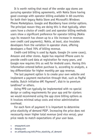 229
It is worth noting that most of the vendor app stores are
pursuing operator billing agreements, with Nokia Store having
good coverage with operator billing available in 60 countries
for both their legacy Nokia Store and Microsoft's Windows
Phone Marketplace. Google and Blackberry have similar options.
The principal reason they are doing this is that typically, when
users have a choice of credit card and operator billing methods
users show a significant preference for operator billing (Nokia
says its research has shown up to a 10x increase in revenues
over credit card payments). Nokia, at least, also insulates
developers from the variation in operator share, offering
developers a fixed 70% of billing revenue.
Credit-card billing is used by Apple, Google (in some cases),
Amazon and other stores. Apple has required iPhone users to
provide credit-card data at registration for many years, and
Google now requires this as well for Android users. Having this
information entered before purchase is, according to analysts, a
key differentiator for higher monthly per app revenue.
The last payment option is to create your own website and
implement a payment mechanism through that, such as PayPal
mobile, Dutch initiative èM! Payment1
, dial-in to premium
landlines2
or others.
Using PPD can typically be implemented with no special
design or coding requirements for your app and for starters
we would recommend using the app store billing options as
it involves minimal setup costs and minor administrative
overhead.
For each form of payment it is important to determine
price elasticity of demand PED3
. Increasing the price does not
necessarily mean higher total revenue (and vice versa), your
price needs to match expectations of your user base.
1	 empayment.com
2	 daopay.com
3	 en.wikipedia.org/wiki/Price_elasticity_of_demand
 