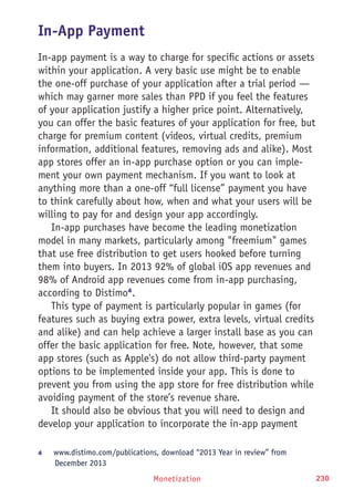 Monetization 230
In-App Payment
In-app payment is a way to charge for specific actions or assets
within your application. A very basic use might be to enable
the one-off purchase of your application after a trial period —
which may garner more sales than PPD if you feel the features
of your application justify a higher price point. Alternatively,
you can offer the basic features of your application for free, but
charge for premium content (videos, virtual credits, premium
information, additional features, removing ads and alike). Most
app stores offer an in-app purchase option or you can imple-
ment your own payment mechanism. If you want to look at
anything more than a one-off “full license” payment you have
to think carefully about how, when and what your users will be
willing to pay for and design your app accordingly.
In-app purchases have become the leading monetization
model in many markets, particularly among freemium games
that use free distribution to get users hooked before turning
them into buyers. In 2013 92% of global iOS app revenues and
98% of Android app revenues come from in-app purchasing,
according to Distimo4
.
This type of payment is particularly popular in games (for
features such as buying extra power, extra levels, virtual credits
and alike) and can help achieve a larger install base as you can
offer the basic application for free. Note, however, that some
app stores (such as Apple's) do not allow third-party payment
options to be implemented inside your app. This is done to
prevent you from using the app store for free distribution while
avoiding payment of the store’s revenue share.
It should also be obvious that you will need to design and
develop your application to incorporate the in-app payment
4	 www.distimo.com/publications, download “2013 Year in review” from
December 2013
 