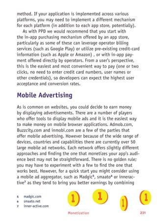 Monetization 231
method. If your application is implemented across various
platforms, you may need to implement a different mechanism
for each platform (in addition to each app store, potentially).
As with PPD we would recommend that you start with
the in-app purchasing mechanism offered by an app store,
particularly as some of these can leverage operator billing
services (such as Google Play) or utilize pre-existing credit-card
information (such as Apple or Amazon) , or with in-app pay-
ment offered directly by operators. From a user’s perspective,
this is the easiest and most convenient way to pay (one or two
clicks, no need to enter credit card numbers, user names or
other credentials), so developers can expect the highest user
acceptance and conversion rates.
Mobile Advertising
As is common on websites, you could decide to earn money
by displaying advertisements. There are a number of players
who offer tools to display mobile ads and it is the easiest way
to make money on mobile browser applications. Admob.com,
Buzzcity.com and inmobi.com are a few of the parties that
offer mobile advertising. However because of the wide range of
devices, countries and capabilities there are currently over 50
large mobile ad networks. Each network offers slightly different
approaches and finding the one that monetizes your app’s audi-
ence best may not be straightforward. There is no golden rule;
you may have to experiment with a few to find the one that
works best. However, for a quick start you might consider using
a mobile ad aggregator, such as Madgic5
, smaato6
or innerac-
tive7
as they tend to bring you better earnings by combining
5	 madgic.com
6	 smaato.net
7	 inner-active.com
 