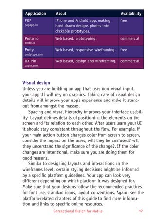 Conceptional Design for Mobile 17
Application About Availability
POP
popapp.in
iPhone and Android app, making
hand drawn designs photos into
clickable prototypes.
free
Proto io
proto.io
Web based, prototyping. commercial
Proty
protytype.com
Web based, responsive wireframing. free
UX Pin
uxpin.com
Web based, design and wireframing. commercial
Visual design
Unless you are building an app that uses non-visual input,
your app UI will rely on graphics. Taking care of visual design
details will improve your app’s experience and make it stand-
out from amongst the masses.
Spacing and visual hierarchy improves your interface usabil-
ity. Layout defines details of positioning the elements on the
screen and its relation to each other. After users learn your UI
it should stay consistent throughout the flow. For example, if
your main action button changes color from screen to screen,
consider the impact on the users, will they be confused? will
they understand the significance of the change?. If the color
changes are intentional, make sure you are doing them for
good reasons.
Similar to designing layouts and interactions on the
wireframes level, certain styling decisions might be informed
by a specific platform guidelines. Your app can look very
different depending on which platform it was designed for.
Make sure that your designs follow the recommended practices
for font use, standard icons, layout conventions. Again: see the
platform-related chapters of this guide to find more informa-
tion and links to specific online resources.
 