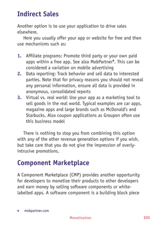 Monetization 233
Indirect Sales
Another option is to use your application to drive sales
elsewhere.
Here you usually offer your app or website for free and then
use mechanisms such as:
1.	 Affiliate programs: Promote third party or your own paid
apps within a free app. See also MobPartner9
. This can be
considered a variation on mobile advertising
2.	 Data reporting: Track behavior and sell data to interested
parties. Note that for privacy reasons you should not reveal
any personal information, ensure all data is provided in
anonymous, consolidated reports
3.	 Virtual vs. real world: Use your app as a marketing tool to
sell goods in the real world. Typical examples are car apps,
magazine apps and large brands such as McDonald’s and
Starbucks. Also coupon applications as Groupon often use
this business model
There is nothing to stop you from combining this option
with any of the other revenue generation options if you wish,
but take care that you do not give the impression of overly-
intrusive promotions.
Component Marketplace
A Component Marketplace (CMP) provides another opportunity
for developers to monetize their products to other developers
and earn money by selling software components or white-
labelled apps. A software component is a building block piece
9	 mobpartner.com
 