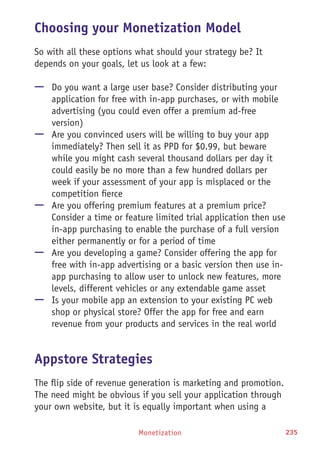 Monetization 235
Choosing your Monetization Model
So with all these options what should your strategy be? It
depends on your goals, let us look at a few:
—— Do you want a large user base? Consider distributing your
application for free with in-app purchases, or with mobile
advertising (you could even offer a premium ad-free
version)
—— Are you convinced users will be willing to buy your app
immediately? Then sell it as PPD for $0.99, but beware
while you might cash several thousand dollars per day it
could easily be no more than a few hundred dollars per
week if your assessment of your app is misplaced or the
competition fierce
—— Are you offering premium features at a premium price?
Consider a time or feature limited trial application then use
in-app purchasing to enable the purchase of a full version
either permanently or for a period of time
—— Are you developing a game? Consider offering the app for
free with in-app advertising or a basic version then use in-
app purchasing to allow user to unlock new features, more
levels, different vehicles or any extendable game asset
—— Is your mobile app an extension to your existing PC web
shop or physical store? Offer the app for free and earn
revenue from your products and services in the real world
Appstore Strategies
The flip side of revenue generation is marketing and promotion.
The need might be obvious if you sell your application through
your own website, but it is equally important when using a
 