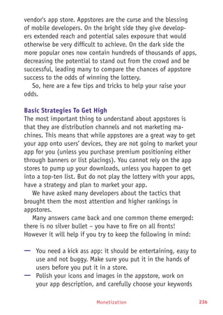Monetization 236
vendor's app store. Appstores are the curse and the blessing
of mobile developers. On the bright side they give develop-
ers extended reach and potential sales exposure that would
otherwise be very difficult to achieve. On the dark side the
more popular ones now contain hundreds of thousands of apps,
decreasing the potential to stand out from the crowd and be
successful, leading many to compare the chances of appstore
success to the odds of winning the lottery.
So, here are a few tips and tricks to help your raise your
odds.
Basic Strategies To Get High
The most important thing to understand about appstores is
that they are distribution channels and not marketing ma-
chines. This means that while appstores are a great way to get
your app onto users’ devices, they are not going to market your
app for you (unless you purchase premium positioning either
through banners or list placings). You cannot rely on the app
stores to pump up your downloads, unless you happen to get
into a top-ten list. But do not play the lottery with your apps,
have a strategy and plan to market your app.
We have asked many developers about the tactics that
brought them the most attention and higher rankings in
appstores.
Many answers came back and one common theme emerged:
there is no silver bullet – you have to fire on all fronts!
However it will help if you try to keep the following in mind:
—— You need a kick ass app: it should be entertaining, easy to
use and not buggy. Make sure you put it in the hands of
users before you put it in a store.
—— Polish your icons and images in the appstore, work on
your app description, and carefully choose your keywords
 