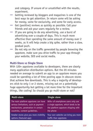 Monetization 237
and category. If unsure of or unsatisfied with the results,
experiment.
—— Getting reviewed by bloggers and magazines is one of the
best ways to get attention. In return some will be asking
for money, some for exclusivity, and some for early access.
—— Get (positive) reviews as quickly as possible. Call your
friends and ask your users regularly for a review.
—— If you are going to do any advertising, use a burst of
advertising over a couple of days. This is much more
effective than spending the same amount of money over 2
weeks, as it will help create a big spike, rather than a slow,
gradual push.
—— Do not rely on the traffic generated by people browsing the
appstore, make sure you drive traffic to your app through
your website, SEO and social media.
Multi-Store vs Single Store
With 120+ appstores available to developers, there are clearly
many application distribution options. But the 20 minutes
needed on average to submit an app to an appstore means you
could be spending a lot of time posting apps in obscure stores
that achieve few downloads. This is why a majority of develop-
ers stick to only 1 or 2 stores, missing out on a potentially
huge opportunity but getting a lot more time for the important
things, like coding! So should you go multi-store or not?
Multi-store Single store
The main platform appstores can have
serious limitations, such as payment
mechanisms, penetration in certain
countries, content guidelines.
90%+ of smartphone users only use
a single appstore, which tends to be
the platform appstore shipping with
the phone
Smaller stores give you more visibility
options (featured app)
Your own website can bring you more
traffic than appstores
 