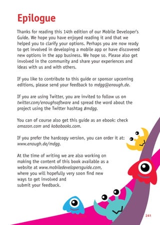 Epilogue 241
Epilogue
Thanks for reading this 14th edition of our Mobile Developer’s
Guide. We hope you have enjoyed reading it and that we
helped you to clarify your options. Perhaps you are now ready
to get involved in developing a mobile app or have discovered
new options in the app business. We hope so. Please also get
involved in the community and share your experiences and
ideas with us and with others.
If you like to contribute to this guide or sponsor upcoming
editions, please send your feedback to mdgg@enough.de.
If you are using Twitter, you are invited to follow us on
twitter.com/enoughsoftware and spread the word about the
project using the Twitter hashtag #mdgg.
You can of course also get this guide as an ebook: check
amazon.com and kobobooks.com.
If you prefer the hardcopy version, you can order it at:
www.enough.de/mdgg.
At the time of writing we are also working on
making the content of this book available as a
website at www.mobiledevelopersguide.com,
where you will hopefully very soon find new
ways to get involved and
submit your feedback.
 