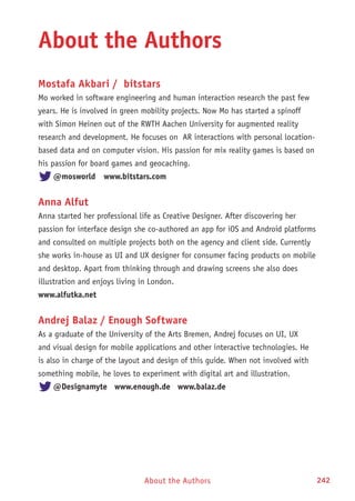 About the Authors 242About the Authors
About the Authors
Mostafa Akbari / bitstars
Mo worked in software engineering and human interaction research the past few
years. He is involved in green mobility projects. Now Mo has started a spinoff
with Simon Heinen out of the RWTH Aachen University for augmented reality
research and development. He focuses on AR interactions with personal location-
based data and on computer vision. His passion for mix reality games is based on
his passion for board games and geocaching.
@mosworld 	 www.bitstars.com
Anna Alfut
Anna started her professional life as Creative Designer. After discovering her
passion for interface design she co-authored an app for iOS and Android platforms
and consulted on multiple projects both on the agency and client side. Currently
she works in-house as UI and UX designer for consumer facing products on mobile
and desktop. Apart from thinking through and drawing screens she also does
illustration and enjoys living in London.
www.alfutka.net
Andrej Balaz / Enough Software
As a graduate of the University of the Arts Bremen, Andrej focuses on UI, UX
and visual design for mobile applications and other interactive technologies. He
is also in charge of the layout and design of this guide. When not involved with
something mobile, he loves to experiment with digital art and illustration.
@Designamyte www.enough.de www.balaz.de
 