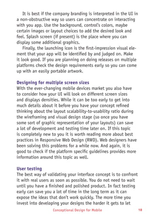 Conceptional Design for Mobile 18Conceptional Design for Mobile
It is best if the company branding is interpreted in the UI in
a non-obstructive way so users can concentrate on interacting
with you app. Use the background, control’s colors, maybe
certain images or layout choices to add the desired look and
feel. Splash screen (if present) is the place where you can
display some additional graphics.
Finally, the launching icon is the first-impression visual ele-
ment that your app will be identified by and judged on. Make
it look good. If you are planning on doing releases on multiple
platforms check the design requirements early so you can come
up with an easily portable artwork.
Designing for multiple screen sizes
With the ever-changing mobile devices market you also have
to consider how your UI will look on different screen sizes
and displays densities. While it can be too early to get into
much details about it before you have your concept refined
thinking about the layout scalability-to-usability ratio during
the wireframing and visual design stage (so once you have
some sort of graphic representation of your layouts) can save
a lot of development and testing time later on. If this topic
is completely new to you it is worth reading more about best
practices in Responsive Web Design (RWD). Web designers have
been solving this problems for a while now. And again, it is
good to check if the platform specific guidelines provides more
information around this topic as well.
User testing
The best way of validating your interface concept is to confront
it with real users as soon as possible. You do not need to wait
until you have a finished and polished product. In fact testing
early can save you a lot of time in the long term as it can
expose the ideas that don’t work quickly. The more time you
invest into developing your designs the harder it gets to let
 