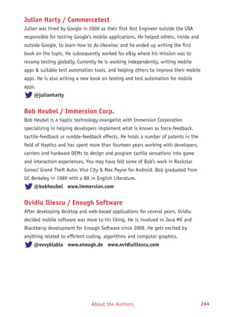 About the Authors 244
Julian Harty / Commercetest
Julian was hired by Google in 2006 as their first Test Engineer outside the USA
responsible for testing Google’s mobile applications. He helped others, inside and
outside Google, to learn how to do likewise; and he ended up writing the first
book on the topic. He subsequently worked for eBay where his mission was to
revamp testing globally. Currently he is working independently, writing mobile
apps  suitable test automation tools, and helping others to improve their mobile
apps. He is also writing a new book on testing and test automation for mobile
apps.
@julianharty
Bob Heubel / Immersion Corp.
Bob Heubel is a haptic technology evangelist with Immersion Corporation
specializing in helping developers implement what is known as force-feedback,
tactile-feedback or rumble-feedback effects. He holds a number of patents in the
field of Haptics and has spent more than fourteen years working with developers,
carriers and hardware OEMs to design and program tactile sensations into game
and interaction experiences. You may have felt some of Bob’s work in Rockstar
Games’ Grand Theft Auto: Vice City  Max Payne for Android. Bob graduated from
UC Berkeley in 1989 with a BA in English Literature.
@bobheubel www.immersion.com
Ovidiu Iliescu / Enough Software
After developing desktop and web-based applications for several years, Ovidiu
decided mobile software was more to his liking. He is involved in Java ME and
Blackberry development for Enough Software since 2009. He gets excited by
anything related to efficient coding, algorithms and computer graphics.
@ovvyblabla www.enough.de www.ovidiuiliescu.com
 