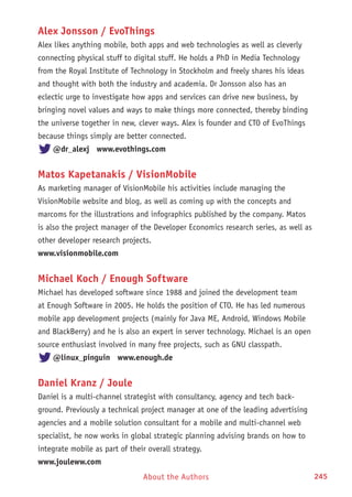 About the Authors 245
Alex Jonsson / EvoThings
Alex likes anything mobile, both apps and web technologies as well as cleverly
connecting physical stuff to digital stuff. He holds a PhD in Media Technology
from the Royal Institute of Technology in Stockholm and freely shares his ideas
and thought with both the industry and academia. Dr Jonsson also has an
eclectic urge to investigate how apps and services can drive new business, by
bringing novel values and ways to make things more connected, thereby binding
the universe together in new, clever ways. Alex is founder and CTO of EvoThings
because things simply are better connected.
@dr_alexj www.evothings.com
Matos Kapetanakis / VisionMobile
As marketing manager of VisionMobile his activities include managing the
VisionMobile website and blog, as well as coming up with the concepts and
marcoms for the illustrations and infographics published by the company. Matos
is also the project manager of the Developer Economics research series, as well as
other developer research projects.
www.visionmobile.com
Michael Koch / Enough Software
Michael has developed software since 1988 and joined the development team
at Enough Software in 2005. He holds the position of CTO. He has led numerous
mobile app development projects (mainly for Java ME, Android, Windows Mobile
and BlackBerry) and he is also an expert in server technology. Michael is an open
source enthusiast involved in many free projects, such as GNU classpath.
@linux_pinguin www.enough.de
Daniel Kranz / Joule
Daniel is a multi-channel strategist with consultancy, agency and tech back-
ground. Previously a technical project manager at one of the leading advertising
agencies and a mobile solution consultant for a mobile and multi-channel web
specialist, he now works in global strategic planning advising brands on how to
integrate mobile as part of their overall strategy.
www.jouleww.com
 