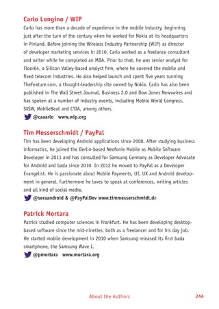About the Authors 246
Carlo Longino / WIP
Carlo has more than a decade of experience in the mobile industry, beginning
just after the turn of the century when he worked for Nokia at its headquarters
in Finland. Before joining the Wireless Industry Partnership (WIP) as director
of developer marketing services in 2010, Carlo worked as a freelance consultant
and writer while he completed an MBA. Prior to that, he was senior analyst for
Floor64, a Silicon Valley-based analyst firm, where he covered the mobile and
fixed telecom industries. He also helped launch and spent five years running
TheFeature.com, a thought-leadership site owned by Nokia. Carlo has also been
published in The Wall Street Journal, Business 2.0 and Dow Jones Newswires and
has spoken at a number of industry events, including Mobile World Congress,
SXSW, MobileBeat and CTIA, among others.
@caaarlo www.wip.org
Tim Messerschmidt / PayPal
Tim has been developing Android applications since 2008. After studying business
informatics, he joined the Berlin-based Neofonie Mobile as Mobile Software
Developer in 2011 and has consulted for Samsung Germany as Developer Advocate
for Android and bada since 2010. In 2012 he moved to PayPal as a Developer
Evangelist. He is passionate about Mobile Payments, UI, UX and Android develop-
ment in general. Furthermore he loves to speak at conferences, writing articles
and all kind of social media.
@seraandroid  @PayPalDev www.timmesserschmidt.de
Patrick Mortara
Patrick studied computer sciences in Frankfurt. He has been developing desktop-
based software since the mid-nineties, both as a freelancer and for his day job.
He started mobile development in 2010 when Samsung released its first bada
smartphone, the Samsung Wave I.
@pmortara www.mortara.org
 