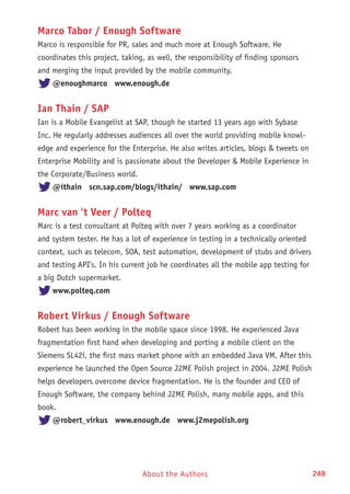 About the Authors 248
Marco Tabor / Enough Software
Marco is responsible for PR, sales and much more at Enough Software. He
coordinates this project, taking, as well, the responsibility of finding sponsors
and merging the input provided by the mobile community.
@enoughmarco www.enough.de
Ian Thain / SAP
Ian is a Mobile Evangelist at SAP, though he started 13 years ago with Sybase
Inc. He regularly addresses audiences all over the world providing mobile knowl-
edge and experience for the Enterprise. He also writes articles, blogs  tweets on
Enterprise Mobility and is passionate about the Developer  Mobile Experience in
the Corporate/Business world.
@ithain scn.sap.com/blogs/ithain/ www.sap.com
Marc van 't Veer / Polteq
Marc is a test consultant at Polteq with over 7 years working as a coordinator
and system tester. He has a lot of experience in testing in a technically oriented
context, such as telecom, SOA, test automation, development of stubs and drivers
and testing API’s. In his current job he coordinates all the mobile app testing for
a big Dutch supermarket.
www.polteq.com
Robert Virkus / Enough Software
Robert has been working in the mobile space since 1998. He experienced Java
fragmentation first hand when developing and porting a mobile client on the
Siemens SL42i, the first mass market phone with an embedded Java VM. After this
experience he launched the Open Source J2ME Polish project in 2004. J2ME Polish
helps developers overcome device fragmentation. He is the founder and CEO of
Enough Software, the company behind J2ME Polish, many mobile apps, and this
book.
@robert_virkus www.enough.de www.j2mepolish.org
 